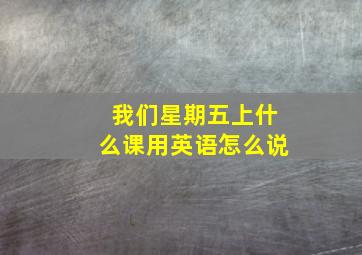 我们星期五上什么课用英语怎么说