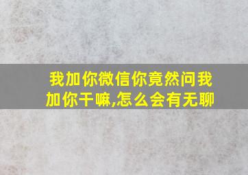 我加你微信你竟然问我加你干嘛,怎么会有无聊