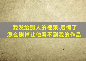 我发给别人的视频,后悔了怎么删掉让他看不到我的作品