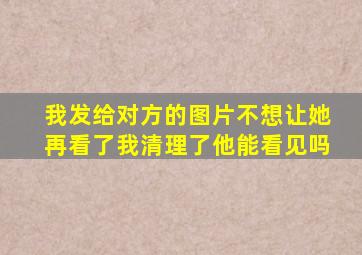 我发给对方的图片不想让她再看了我清理了他能看见吗