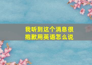 我听到这个消息很抱歉用英语怎么说