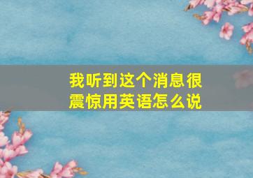 我听到这个消息很震惊用英语怎么说