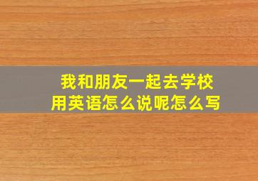 我和朋友一起去学校用英语怎么说呢怎么写