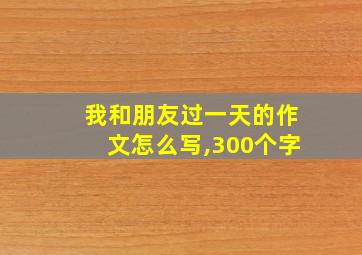 我和朋友过一天的作文怎么写,300个字