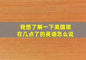 我想了解一下美国现在几点了的英语怎么说