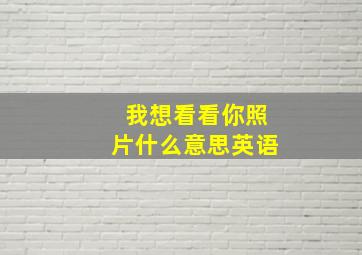 我想看看你照片什么意思英语