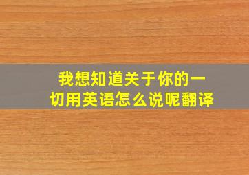 我想知道关于你的一切用英语怎么说呢翻译