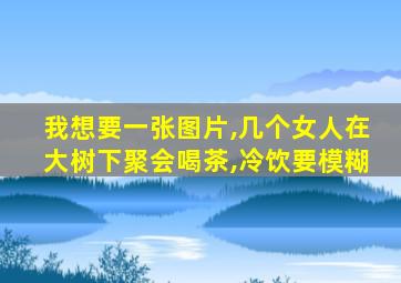 我想要一张图片,几个女人在大树下聚会喝茶,冷饮要模糊