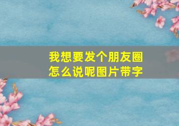 我想要发个朋友圈怎么说呢图片带字