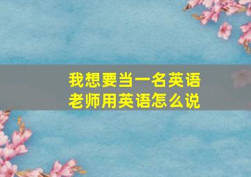 我想要当一名英语老师用英语怎么说