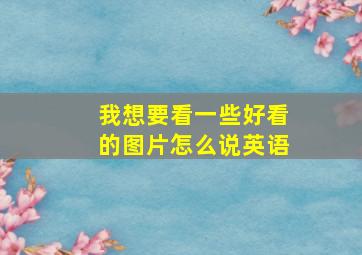 我想要看一些好看的图片怎么说英语