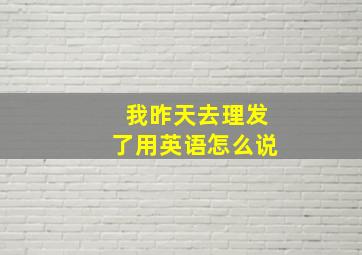 我昨天去理发了用英语怎么说