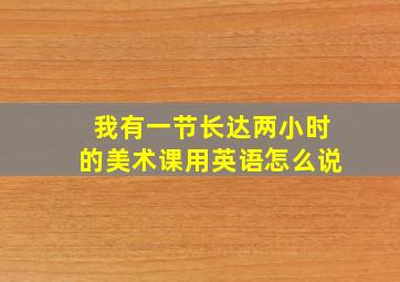 我有一节长达两小时的美术课用英语怎么说