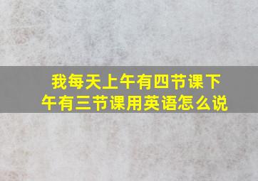 我每天上午有四节课下午有三节课用英语怎么说