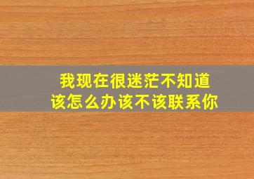 我现在很迷茫不知道该怎么办该不该联系你