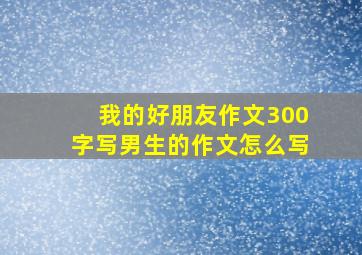 我的好朋友作文300字写男生的作文怎么写