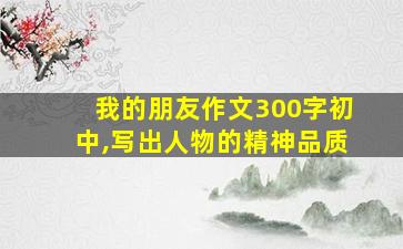 我的朋友作文300字初中,写出人物的精神品质