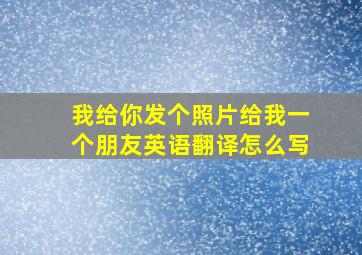 我给你发个照片给我一个朋友英语翻译怎么写