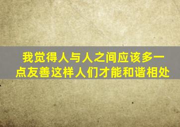 我觉得人与人之间应该多一点友善这样人们才能和谐相处