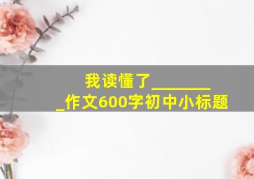 我读懂了________作文600字初中小标题