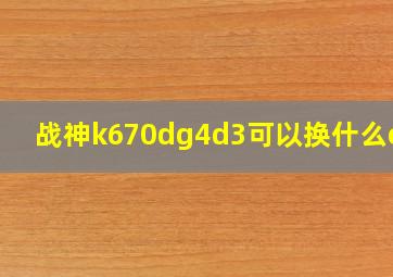 战神k670dg4d3可以换什么cpu