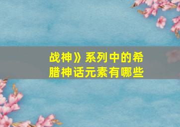 战神》系列中的希腊神话元素有哪些