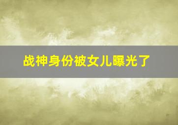 战神身份被女儿曝光了