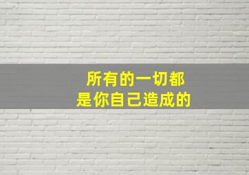 所有的一切都是你自己造成的