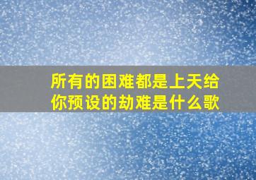 所有的困难都是上天给你预设的劫难是什么歌