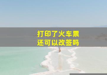 打印了火车票还可以改签吗