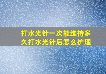 打水光针一次能维持多久打水光针后怎么护理