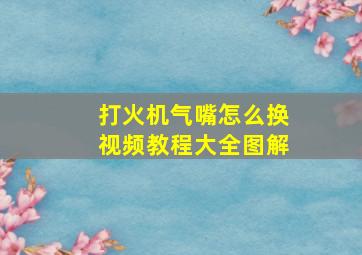 打火机气嘴怎么换视频教程大全图解