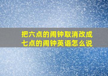 把六点的闹钟取消改成七点的闹钟英语怎么说