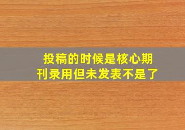 投稿的时候是核心期刊录用但未发表不是了