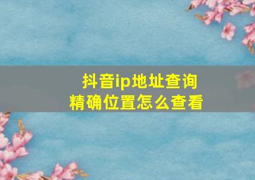 抖音ip地址查询精确位置怎么查看