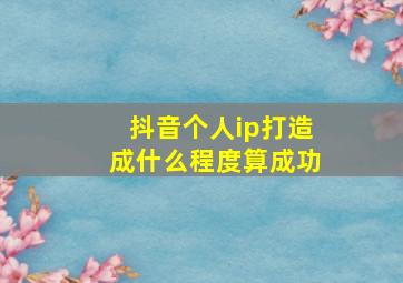 抖音个人ip打造成什么程度算成功