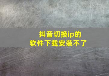 抖音切换ip的软件下载安装不了