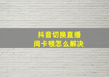 抖音切换直播间卡顿怎么解决