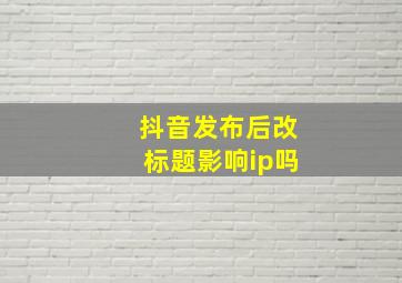 抖音发布后改标题影响ip吗