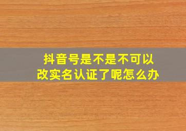 抖音号是不是不可以改实名认证了呢怎么办