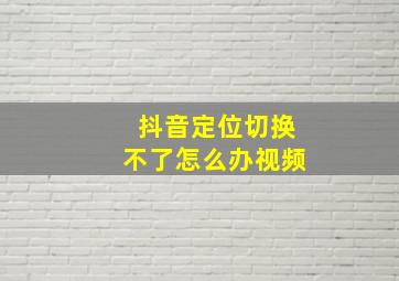 抖音定位切换不了怎么办视频