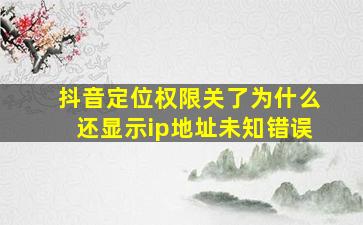 抖音定位权限关了为什么还显示ip地址未知错误