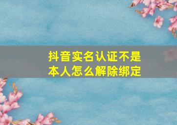 抖音实名认证不是本人怎么解除绑定