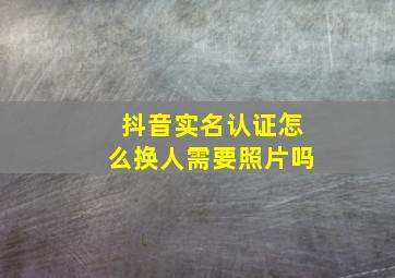 抖音实名认证怎么换人需要照片吗