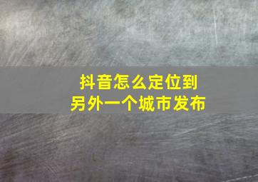 抖音怎么定位到另外一个城市发布