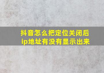 抖音怎么把定位关闭后ip地址有没有显示出来