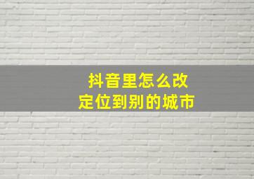 抖音里怎么改定位到别的城市