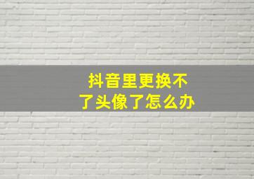 抖音里更换不了头像了怎么办