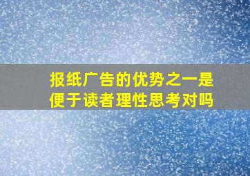 报纸广告的优势之一是便于读者理性思考对吗