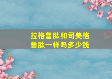 拉格鲁肽和司美格鲁肽一样吗多少钱